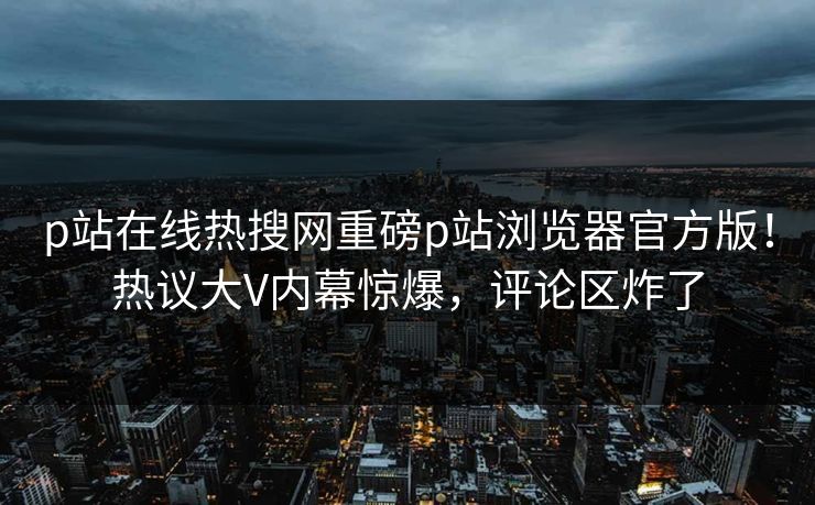 p站在线热搜网重磅p站浏览器官方版！热议大V内幕惊爆，评论区炸了