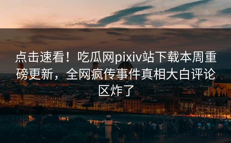 点击速看！吃瓜网pixiv站下载本周重磅更新，全网疯传事件真相大白评论区炸了
