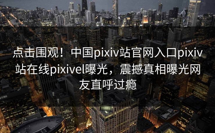 点击围观！中国pixiv站官网入口pixiv站在线pixivel曝光，震撼真相曝光网友直呼过瘾