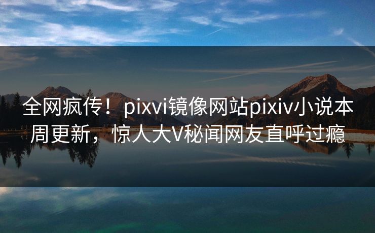 全网疯传！pixvi镜像网站pixiv小说本周更新，惊人大V秘闻网友直呼过瘾