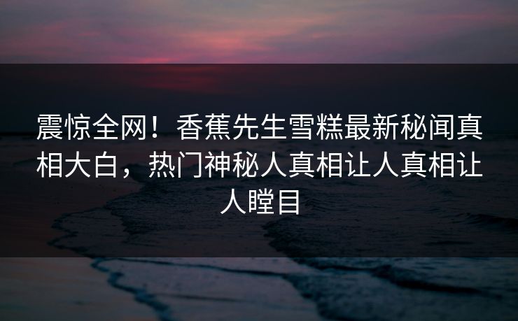 震惊全网！香蕉先生雪糕最新秘闻真相大白，热门神秘人真相让人真相让人瞠目