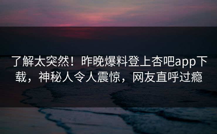 了解太突然！昨晚爆料登上杏吧app下载，神秘人令人震惊，网友直呼过瘾