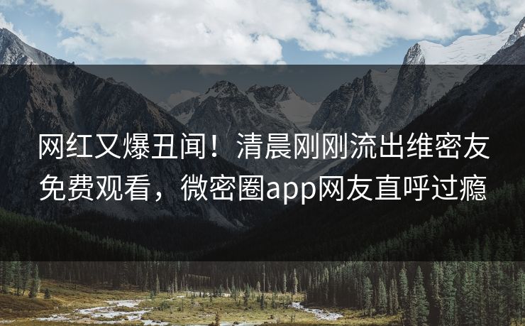 网红又爆丑闻！清晨刚刚流出维密友免费观看，微密圈app网友直呼过瘾