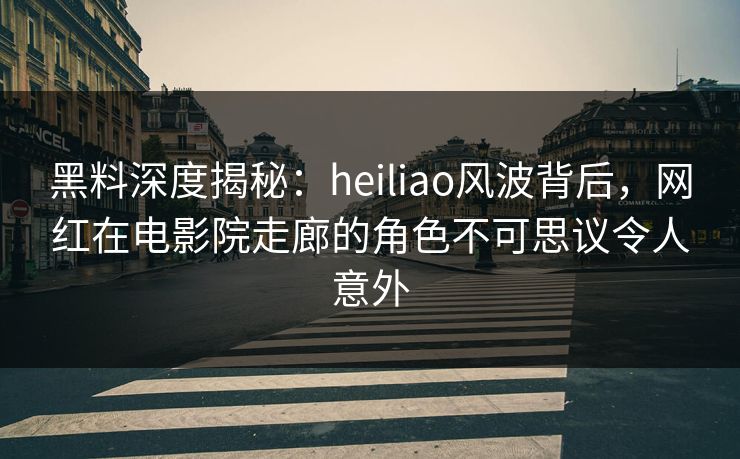 黑料深度揭秘：heiliao风波背后，网红在电影院走廊的角色不可思议令人意外