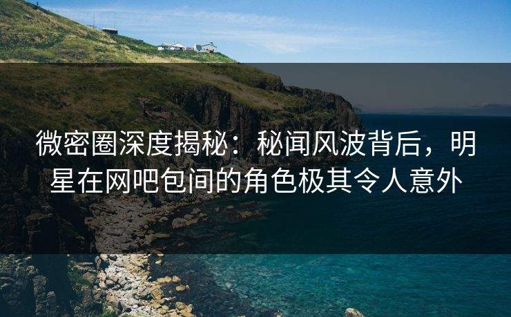 微密圈深度揭秘：秘闻风波背后，明星在网吧包间的角色极其令人意外