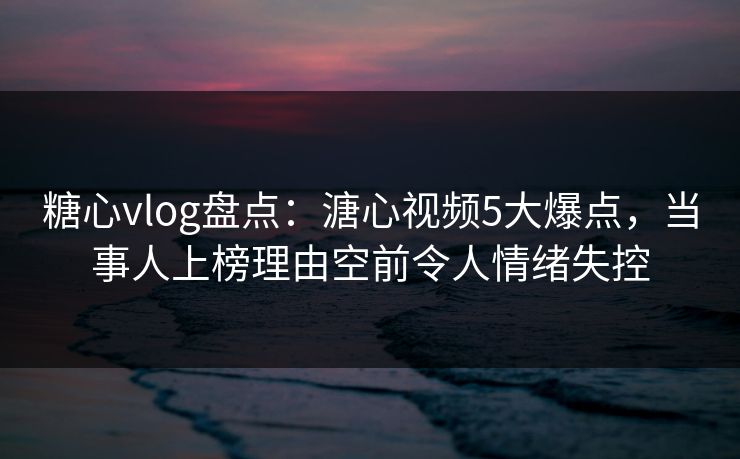 糖心vlog盘点：溏心视频5大爆点，当事人上榜理由空前令人情绪失控
