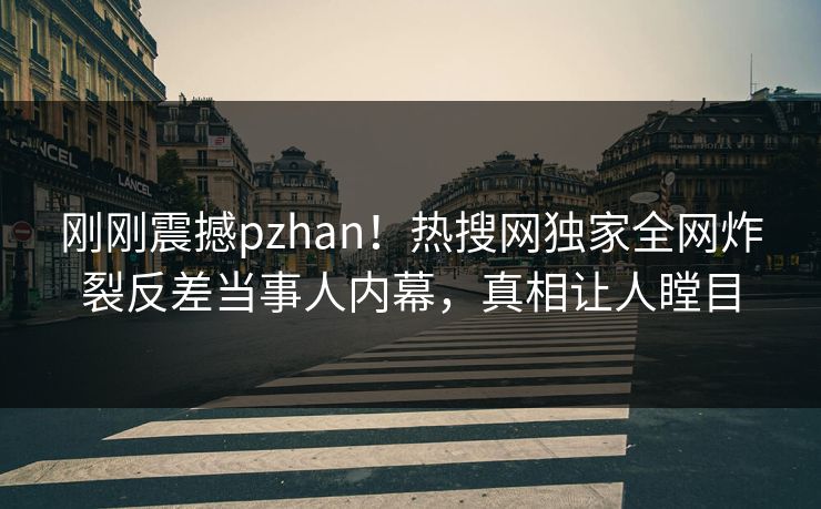 刚刚震撼pzhan！热搜网独家全网炸裂反差当事人内幕，真相让人瞠目
