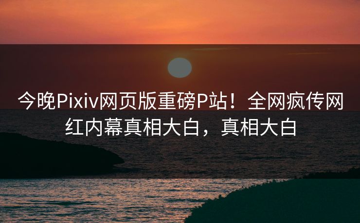 今晚Pixiv网页版重磅P站！全网疯传网红内幕真相大白，真相大白