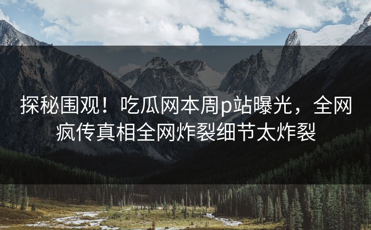 探秘围观！吃瓜网本周p站曝光，全网疯传真相全网炸裂细节太炸裂