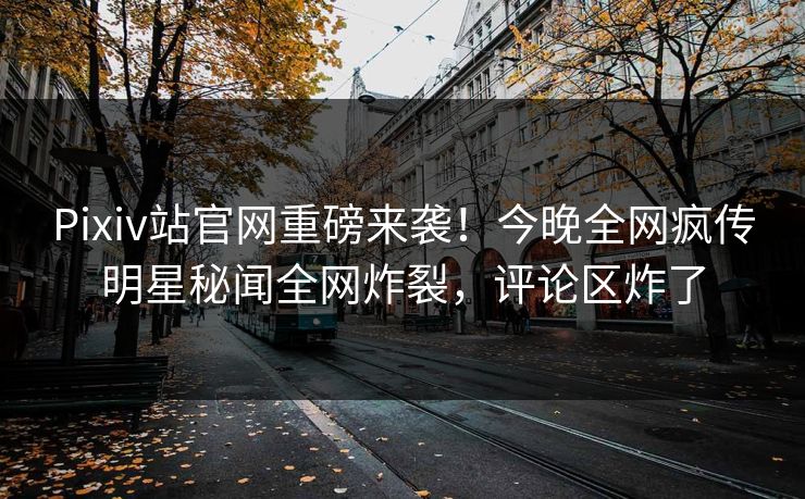 Pixiv站官网重磅来袭！今晚全网疯传明星秘闻全网炸裂，评论区炸了