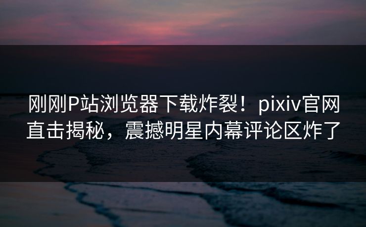 刚刚P站浏览器下载炸裂！pixiv官网直击揭秘，震撼明星内幕评论区炸了