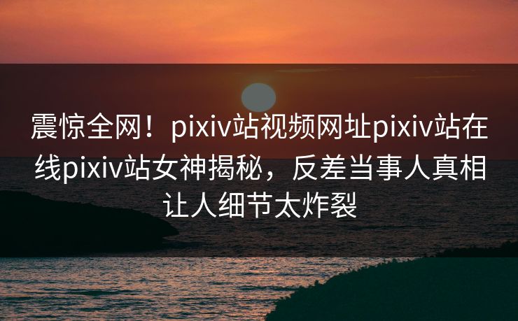 震惊全网！pixiv站视频网址pixiv站在线pixiv站女神揭秘，反差当事人真相让人细节太炸裂
