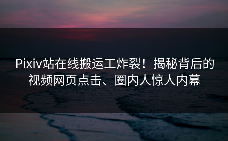 Pixiv站在线搬运工炸裂！揭秘背后的视频网页点击、圈内人惊人内幕