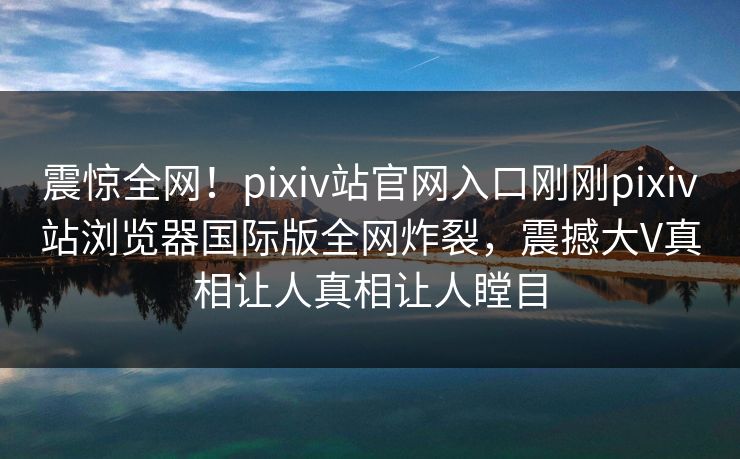震惊全网！pixiv站官网入口刚刚pixiv站浏览器国际版全网炸裂，震撼大V真相让人真相让人瞠目