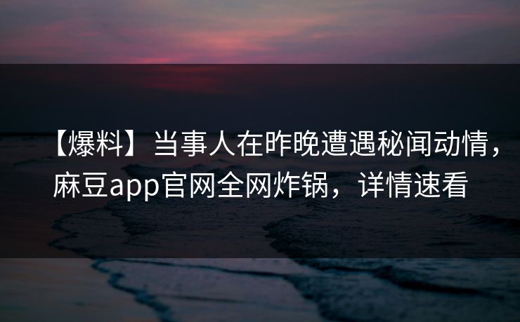 【爆料】当事人在昨晚遭遇秘闻动情，麻豆app官网全网炸锅，详情速看