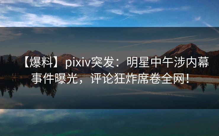 【爆料】pixiv突发：明星中午涉内幕事件曝光，评论狂炸席卷全网！