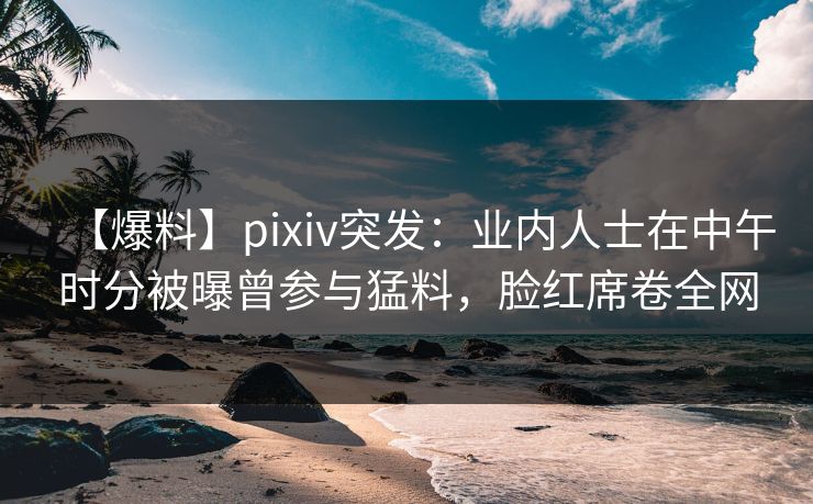 【爆料】pixiv突发：业内人士在中午时分被曝曾参与猛料，脸红席卷全网