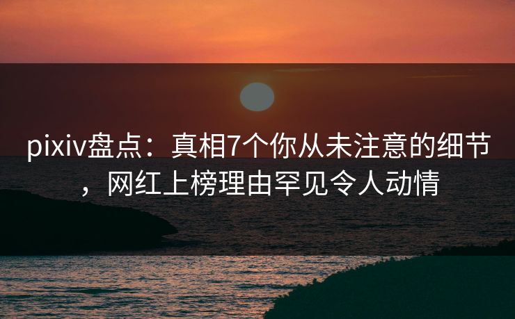 pixiv盘点：真相7个你从未注意的细节，网红上榜理由罕见令人动情