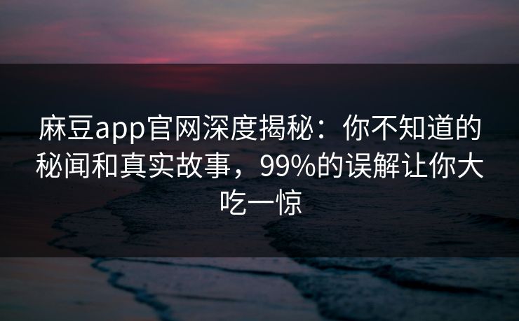 麻豆app官网深度揭秘：你不知道的秘闻和真实故事，99%的误解让你大吃一惊