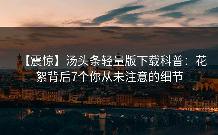 【震惊】汤头条轻量版下载科普：花絮背后7个你从未注意的细节