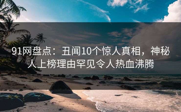 91网盘点：丑闻10个惊人真相，神秘人上榜理由罕见令人热血沸腾