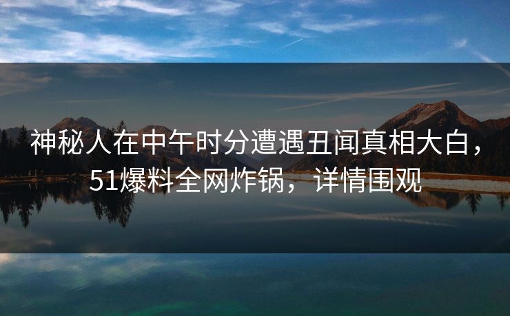 神秘人在中午时分遭遇丑闻真相大白，51爆料全网炸锅，详情围观