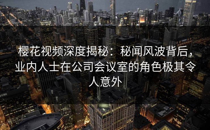 樱花视频深度揭秘：秘闻风波背后，业内人士在公司会议室的角色极其令人意外