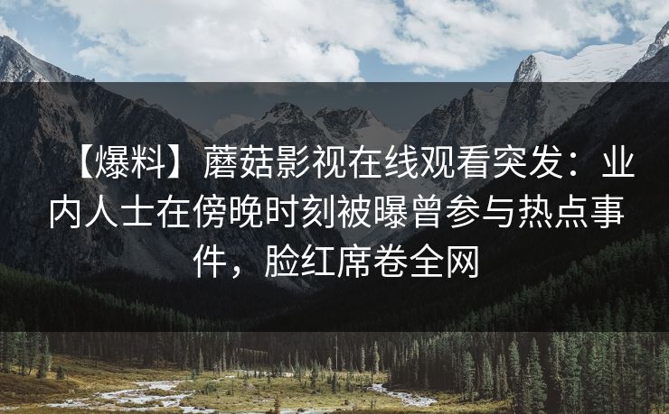 【爆料】蘑菇影视在线观看突发：业内人士在傍晚时刻被曝曾参与热点事件，脸红席卷全网