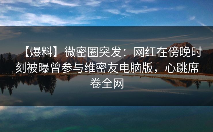 【爆料】微密圈突发：网红在傍晚时刻被曝曾参与维密友电脑版，心跳席卷全网