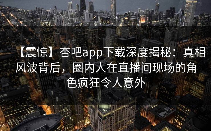 【震惊】杏吧app下载深度揭秘：真相风波背后，圈内人在直播间现场的角色疯狂令人意外