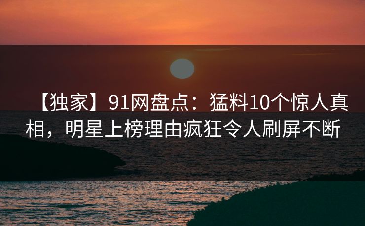 【独家】91网盘点：猛料10个惊人真相，明星上榜理由疯狂令人刷屏不断