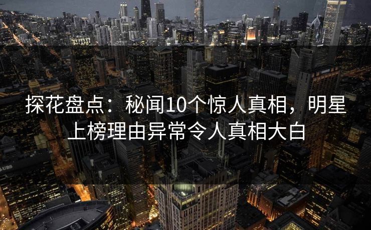 探花盘点：秘闻10个惊人真相，明星上榜理由异常令人真相大白