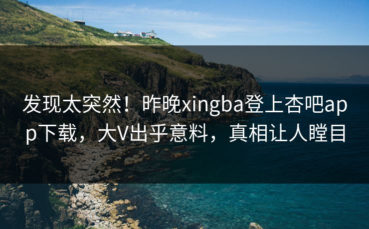 发现太突然！昨晚xingba登上杏吧app下载，大V出乎意料，真相让人瞠目