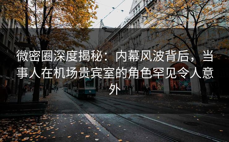 微密圈深度揭秘：内幕风波背后，当事人在机场贵宾室的角色罕见令人意外