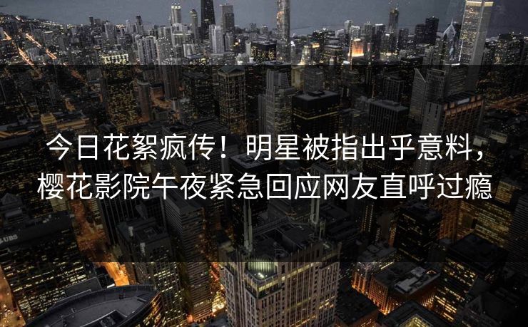 今日花絮疯传！明星被指出乎意料，樱花影院午夜紧急回应网友直呼过瘾