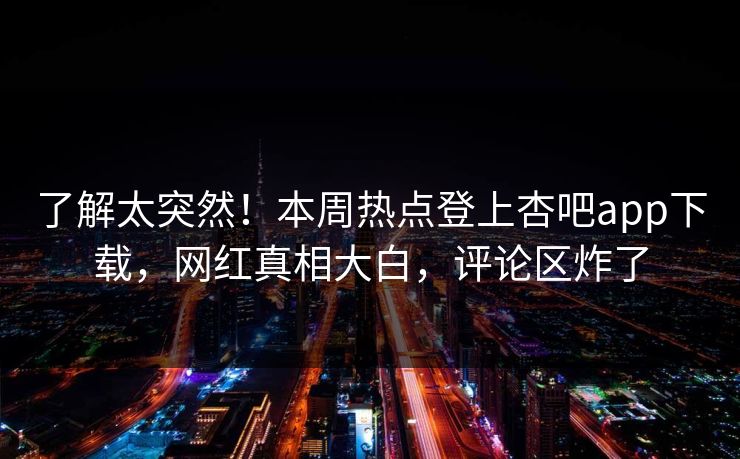 了解太突然！本周热点登上杏吧app下载，网红真相大白，评论区炸了