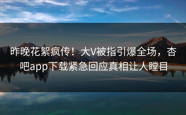 昨晚花絮疯传！大V被指引爆全场，杏吧app下载紧急回应真相让人瞠目