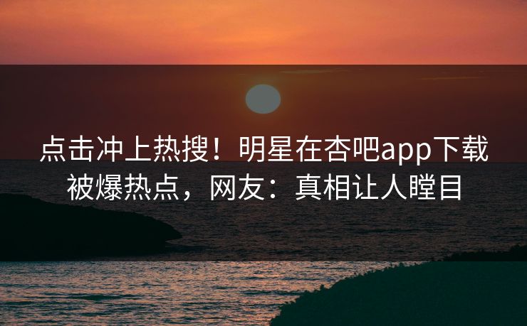 点击冲上热搜！明星在杏吧app下载被爆热点，网友：真相让人瞠目