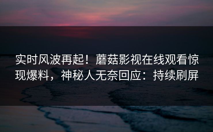 实时风波再起！蘑菇影视在线观看惊现爆料，神秘人无奈回应：持续刷屏