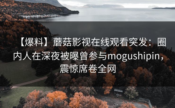 【爆料】蘑菇影视在线观看突发：圈内人在深夜被曝曾参与mogushipin，震惊席卷全网