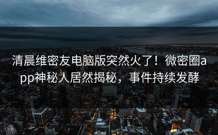 清晨维密友电脑版突然火了！微密圈app神秘人居然揭秘，事件持续发酵