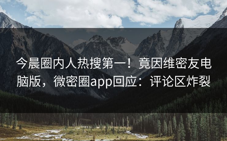 今晨圈内人热搜第一！竟因维密友电脑版，微密圈app回应：评论区炸裂