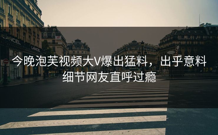 今晚泡芙视频大V爆出猛料，出乎意料细节网友直呼过瘾