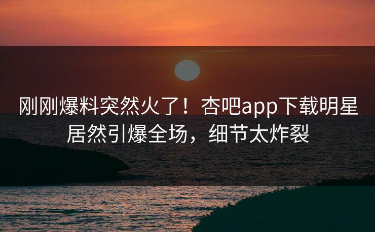 刚刚爆料突然火了！杏吧app下载明星居然引爆全场，细节太炸裂