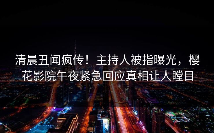 清晨丑闻疯传！主持人被指曝光，樱花影院午夜紧急回应真相让人瞠目