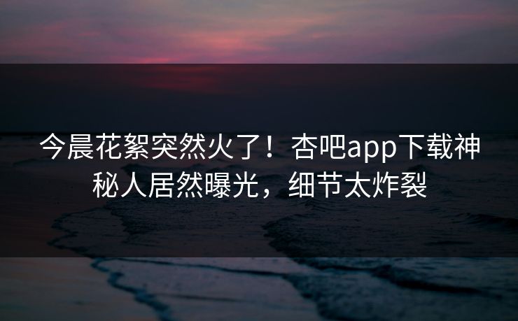 今晨花絮突然火了！杏吧app下载神秘人居然曝光，细节太炸裂