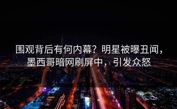 围观背后有何内幕？明星被曝丑闻，墨西哥暗网刷屏中，引发众怒