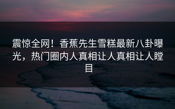 震惊全网！香蕉先生雪糕最新八卦曝光，热门圈内人真相让人真相让人瞠目