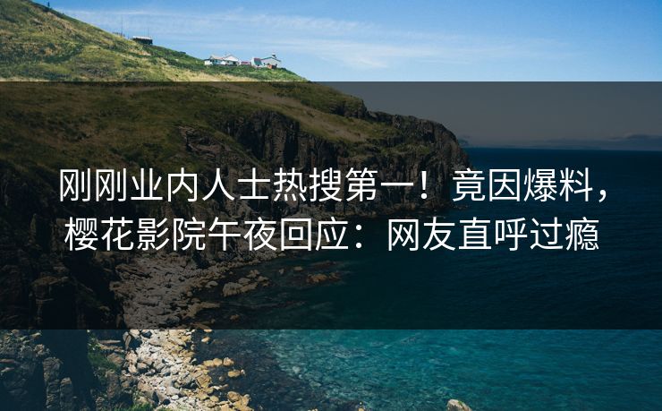 刚刚业内人士热搜第一！竟因爆料，樱花影院午夜回应：网友直呼过瘾
