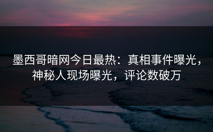 墨西哥暗网今日最热：真相事件曝光，神秘人现场曝光，评论数破万
